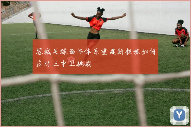 蓉城足球面临体系重建新教练如何应对三中卫挑战