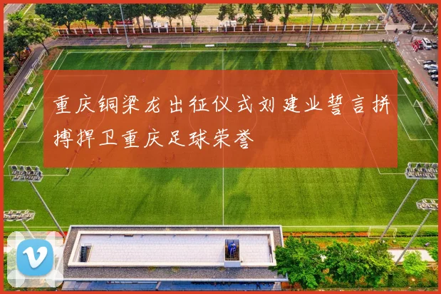 重庆铜梁龙出征仪式刘建业誓言拼搏捍卫重庆足球荣誉