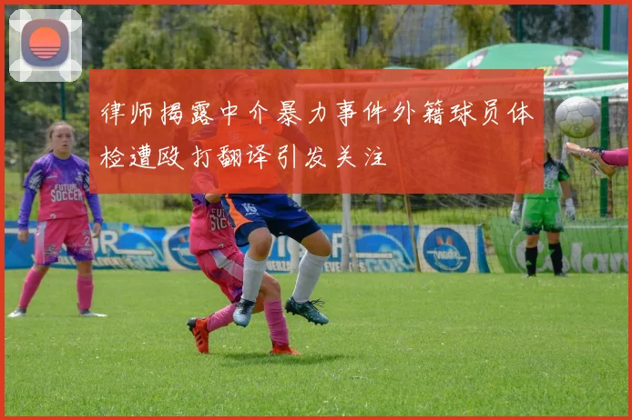 律师揭露中介暴力事件外籍球员体检遭殴打翻译引发关注
