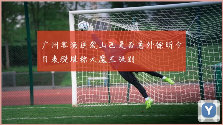 广州客场逆袭山西是否意外徐昕今日表现堪称大魔王级别