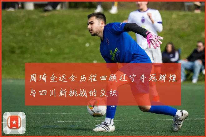 周琦全运会历程回顾辽宁夺冠辉煌与四川新挑战的交织