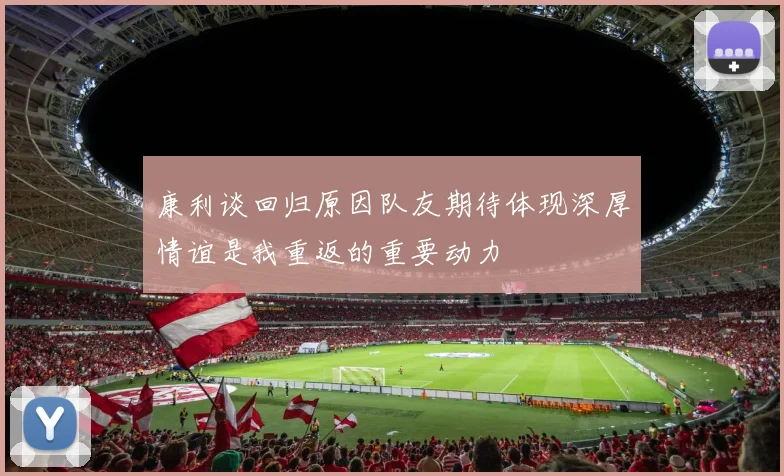 康利谈回归原因队友期待体现深厚情谊是我重返的重要动力