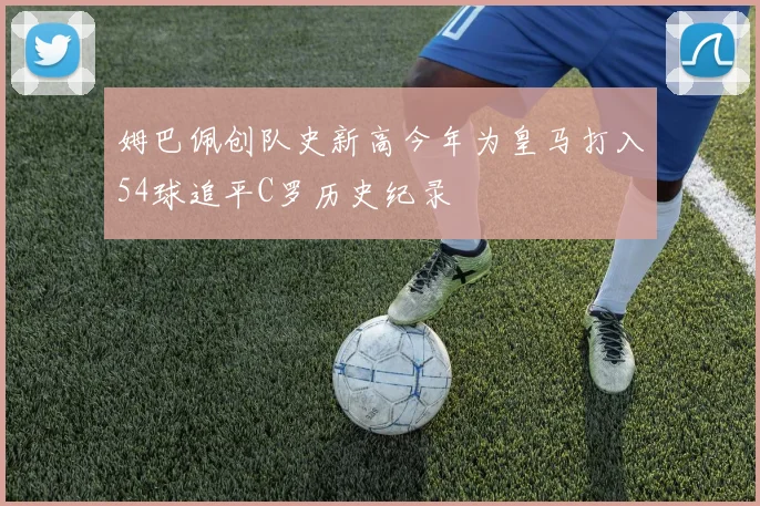 姆巴佩创队史新高今年为皇马打入54球追平C罗历史纪录