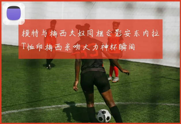 模特与梅西夫妇同框合影安东内拉T恤印梅西亲吻大力神杯瞬间