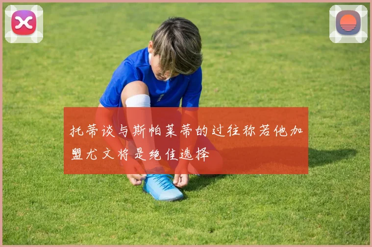 托蒂谈与斯帕莱蒂的过往称若他加盟尤文将是绝佳选择