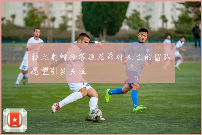 拉比奥特抢答迈尼昂对米兰的留队愿望引发关注