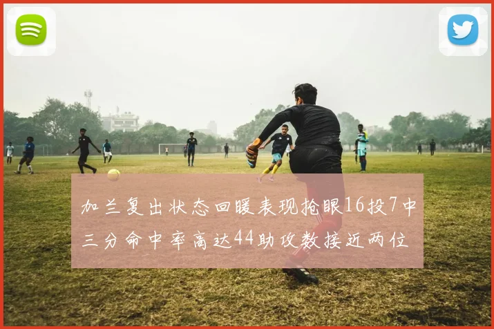 加兰复出状态回暖表现抢眼16投7中三分命中率高达44助攻数接近两位数