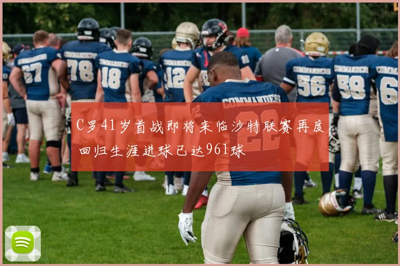 C罗41岁首战即将来临沙特联赛再度回归生涯进球已达961球