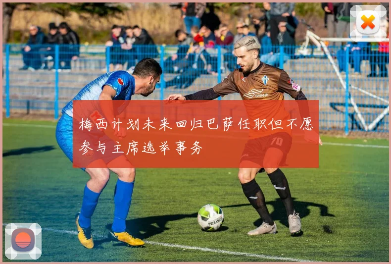 梅西计划未来回归巴萨任职但不愿参与主席选举事务