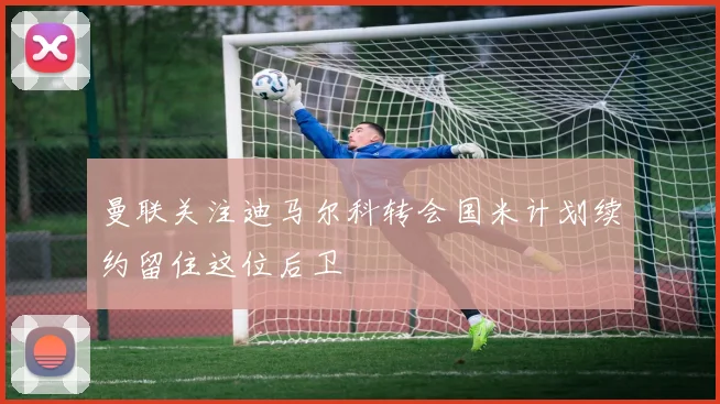 曼联关注迪马尔科转会国米计划续约留住这位后卫