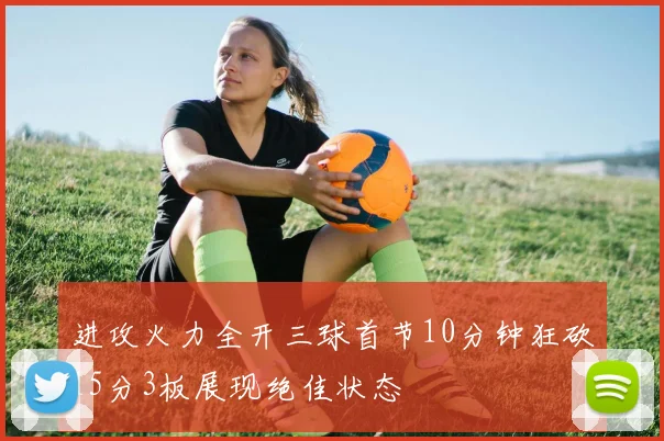 进攻火力全开三球首节10分钟狂砍15分3板展现绝佳状态