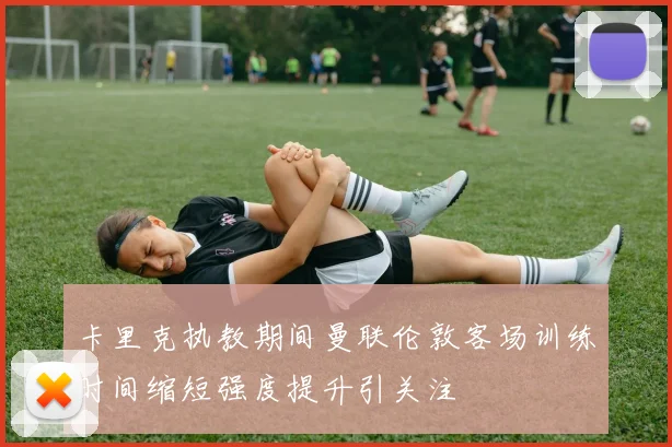卡里克执教期间曼联伦敦客场训练时间缩短强度提升引关注
