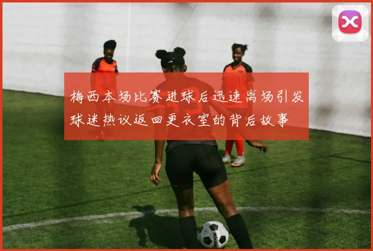 梅西本场比赛进球后迅速离场引发球迷热议返回更衣室的背后故事