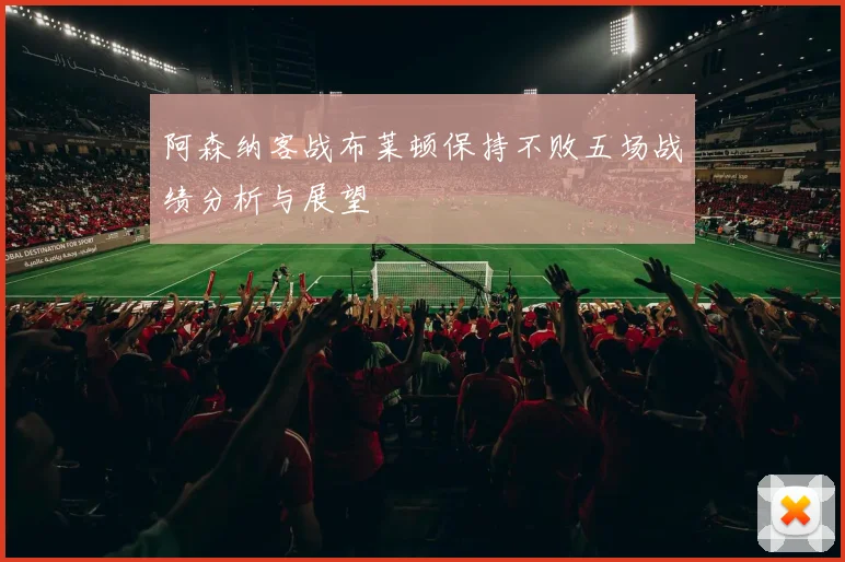 阿森纳客战布莱顿保持不败五场战绩分析与展望