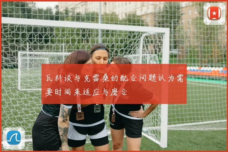 瓦科谈与克雷桑的配合问题认为需要时间来适应与磨合
