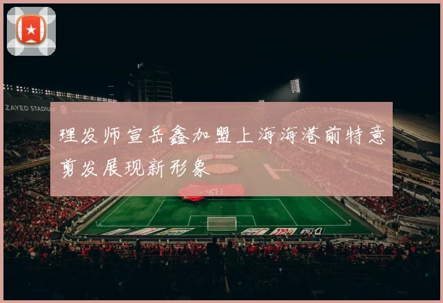 理发师宣岳鑫加盟上海海港前特意剪发展现新形象