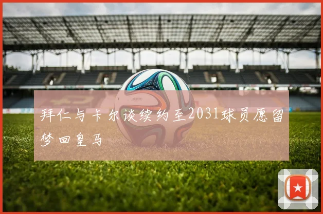 拜仁与卡尔谈续约至2031球员愿留梦回皇马