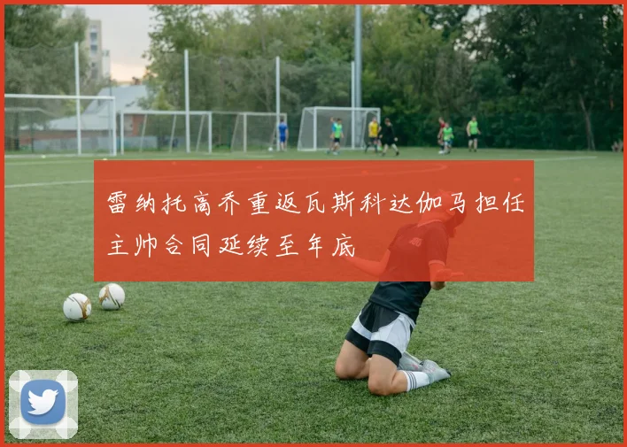 雷纳托高乔重返瓦斯科达伽马担任主帅合同延续至年底