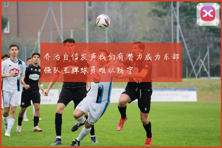 乔治自信发声我们有潜力成为东部强队王牌球员难以防守