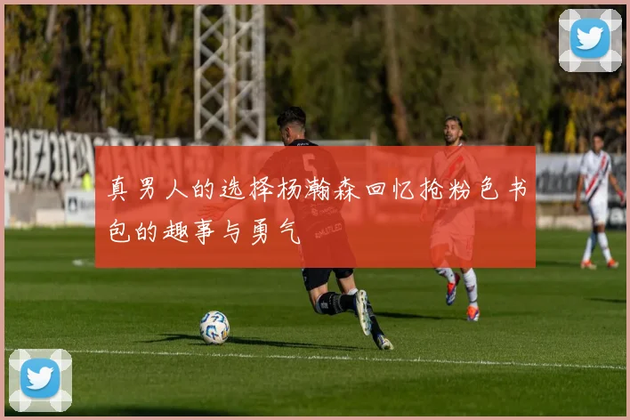 真男人的选择杨瀚森回忆抢粉色书包的趣事与勇气