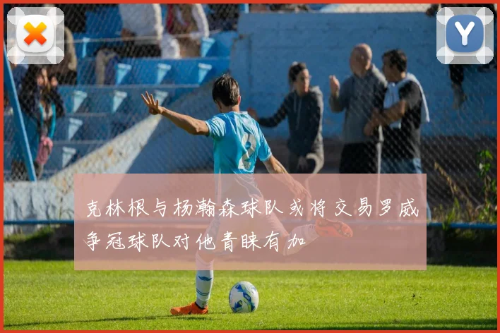 克林根与杨瀚森球队或将交易罗威争冠球队对他青睐有加