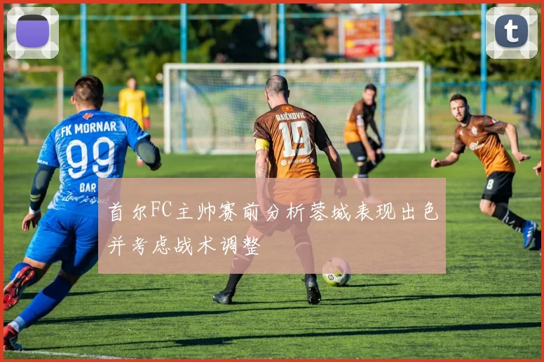 首尔FC主帅赛前分析蓉城表现出色并考虑战术调整