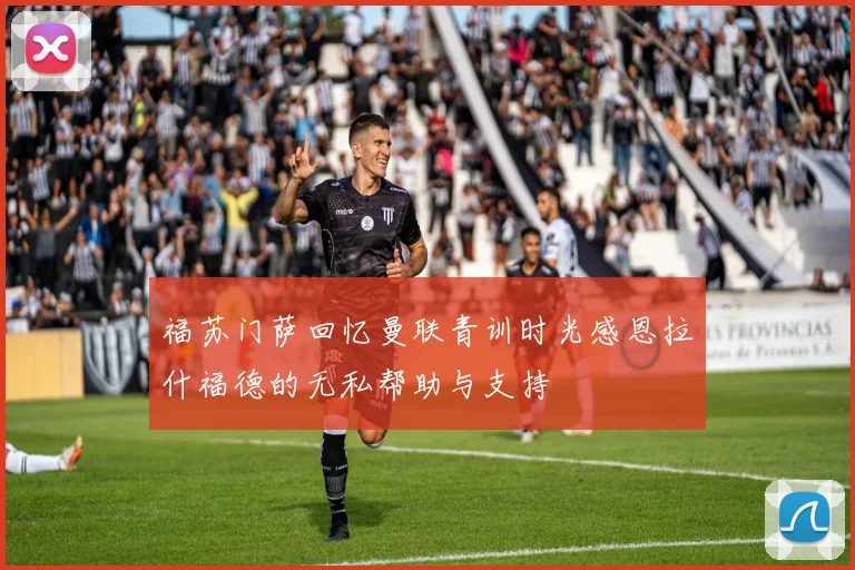 福苏门萨回忆曼联青训时光感恩拉什福德的无私帮助与支持