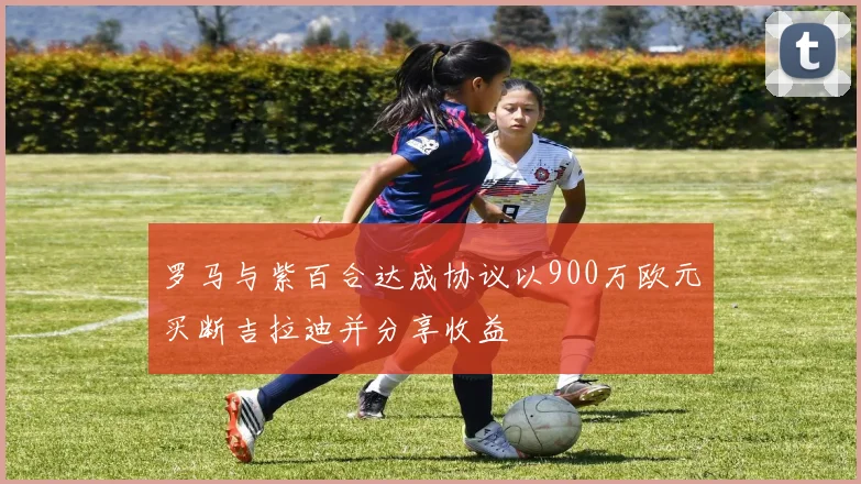 罗马与紫百合达成协议以900万欧元买断吉拉迪并分享收益