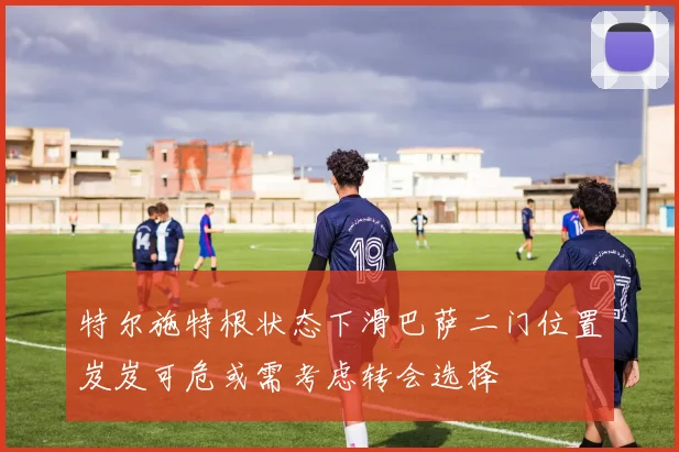 特尔施特根状态下滑巴萨二门位置岌岌可危或需考虑转会选择