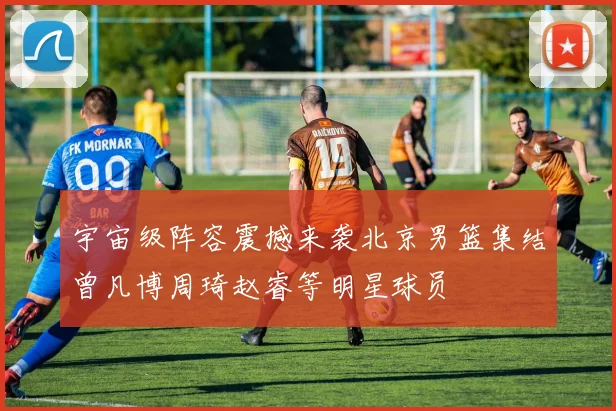 宇宙级阵容震撼来袭北京男篮集结曾凡博周琦赵睿等明星球员