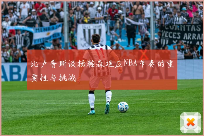 比卢普斯谈杨瀚森适应NBA节奏的重要性与挑战