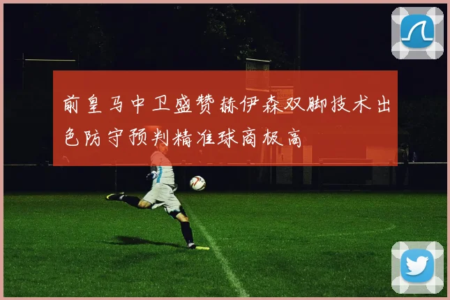 前皇马中卫盛赞赫伊森双脚技术出色防守预判精准球商极高