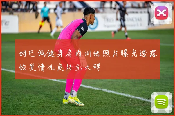 姆巴佩健身房内训练照片曝光透露恢复情况良好无大碍