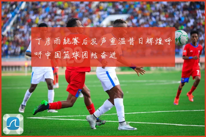 丁彦雨航赛后发声重温昔日辉煌呼吁中国篮球团结奋进