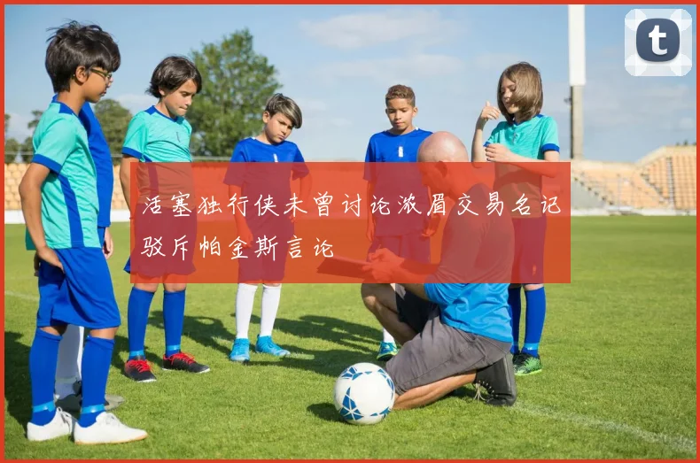活塞独行侠未曾讨论浓眉交易名记驳斥帕金斯言论